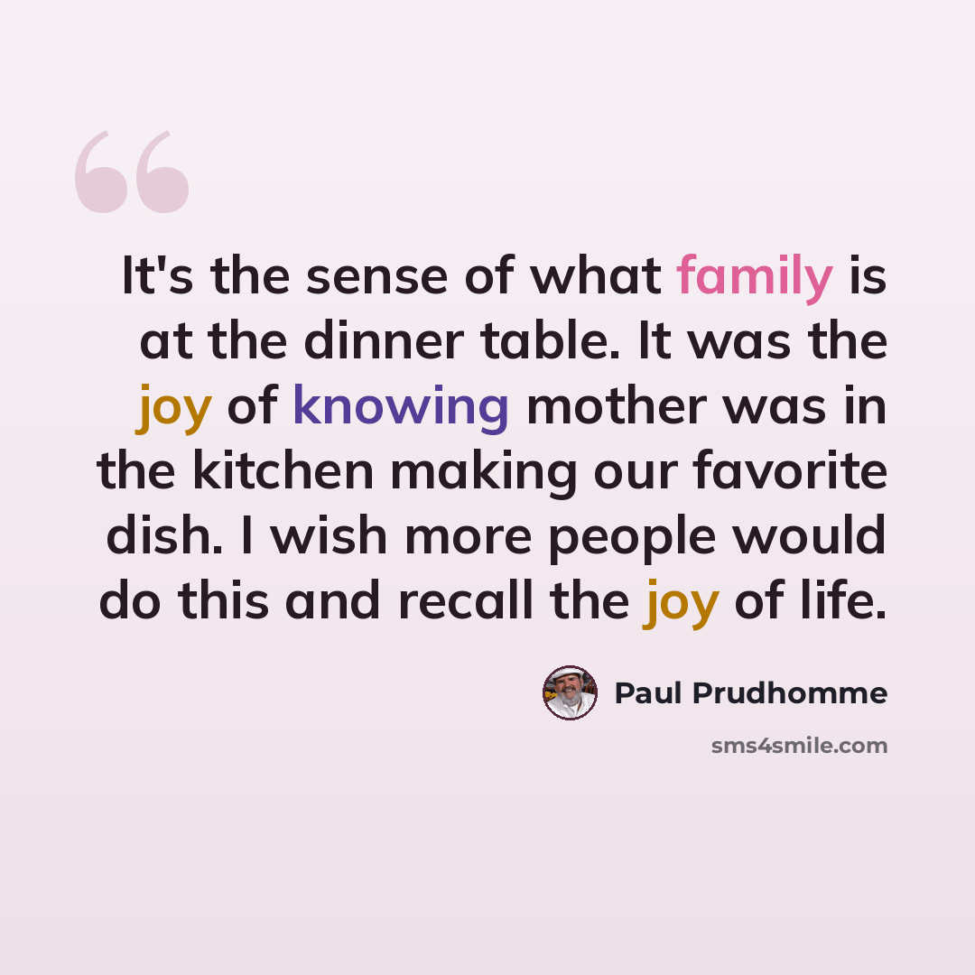 “It's the sense of what family is at the dinner table. It was the joy of knowing mother was in the kitchen making our favorite dish. I wish more people would do this and recall the joy of life.” quote by Paul Prudhomme