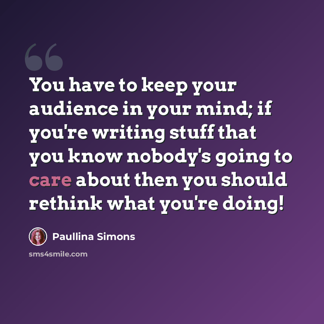 “You have to keep your audience in your mind; if you're writing stuff that you know nobody's going to care about then you should rethink what you're doing!” quote by Paullina Simons