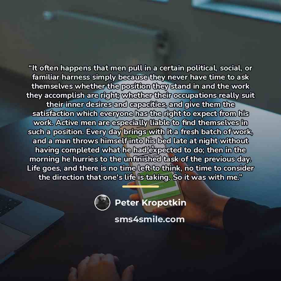 “It often happens that men pull in a certain political, social, or familiar harness simply because they never have time to ask themselves whether the position they stand in and the work they accomplish are right; whether their occupations really suit their inner desires and capacities, and give…” quote by Peter Kropotkin