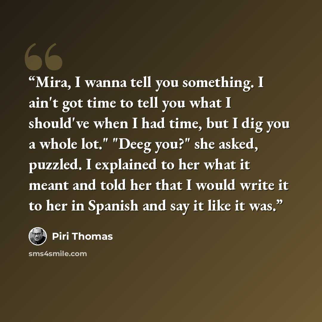 “Mira, I wanna tell you something. I ain't got time to tell you what I should've when I had time, but I dig you a whole lot." "Deeg you?" she asked, puzzled. I explained to her what it meant and told her that I would write it to her in Spanish and say it like it was.” quote by Piri Thomas