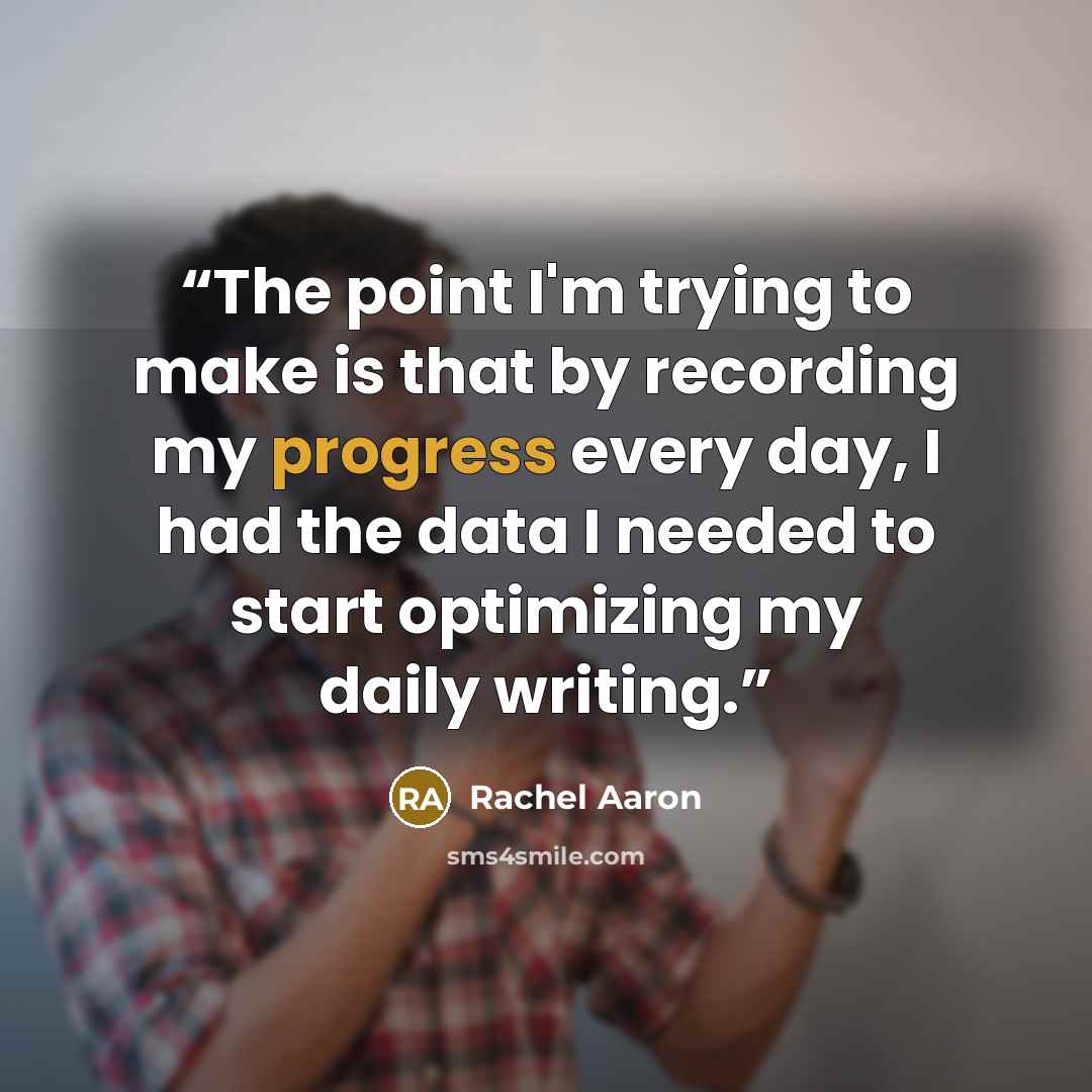 “The point I'm trying to make is that by recording my progress every day, I had the data I needed to start optimizing my daily writing.” quote by Rachel Aaron