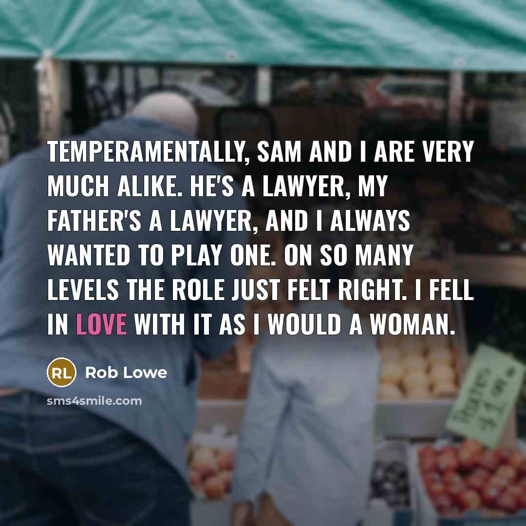 “Temperamentally, Sam and I are very much alike. He's a lawyer, my father's a lawyer, and I always wanted to play one. On so many levels the role just felt right. I fell in love with it as I would a woman.” quote by Rob Lowe