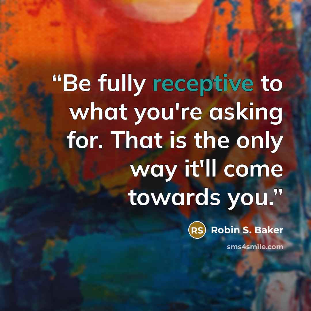 “Be fully receptive to what you're asking for. That is the only way it'll come towards you.” quote by Robin S. Baker
