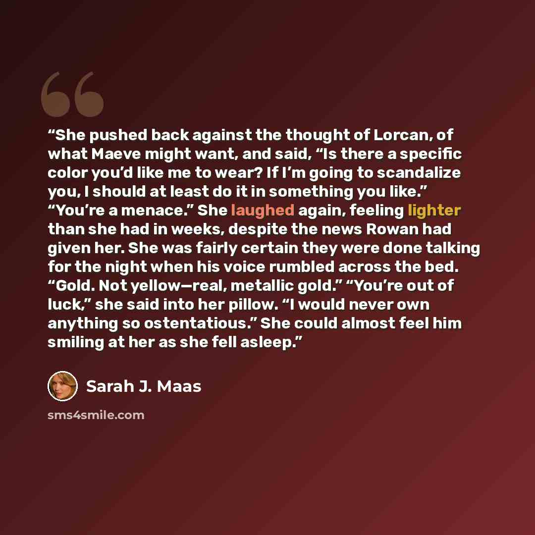 “She pushed back against the thought of Lorcan, of what Maeve might want, and said, “Is there a specific color you’d like me to wear? If I’m going to scandalize you, I should at least do it in something you like.” “You’re a menace.” She laughed again, feeling lighter than she had in weeks, despite…” quote by Sarah J. Maas