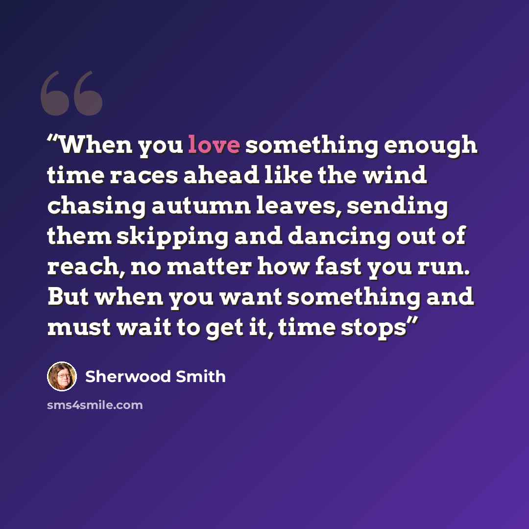“When you love something enough time races ahead like the wind chasing autumn leaves, sending them skipping and dancing out of reach, no matter how fast you run. But when you want something and must wait to get it, time stops” quote by Sherwood Smith