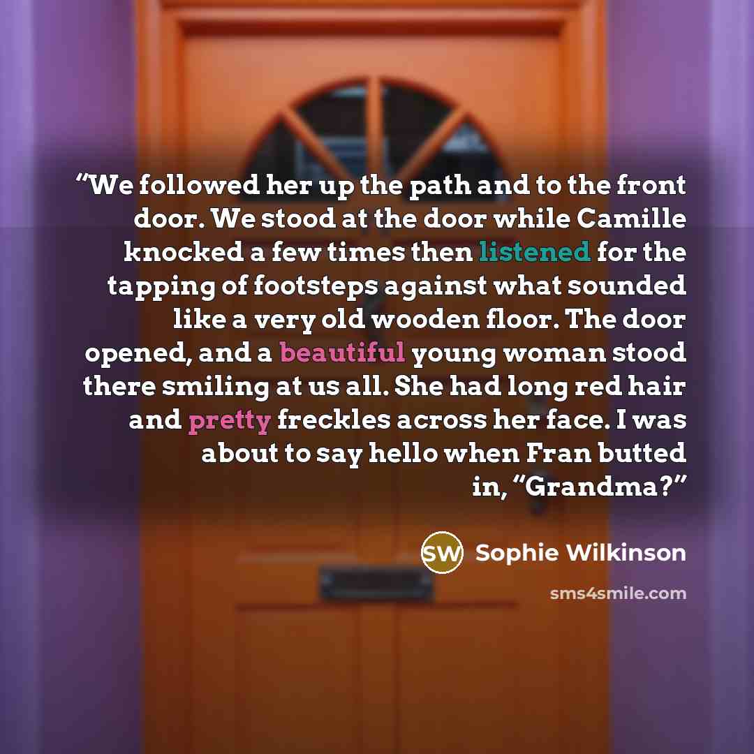 “We followed her up the path and to the front door. We stood at the door while Camille knocked a few times then listened for the tapping of footsteps against what sounded like a very old wooden floor. The door opened, and a beautiful young woman stood there smiling at us all. She had long red hair…” quote by Sophie Wilkinson