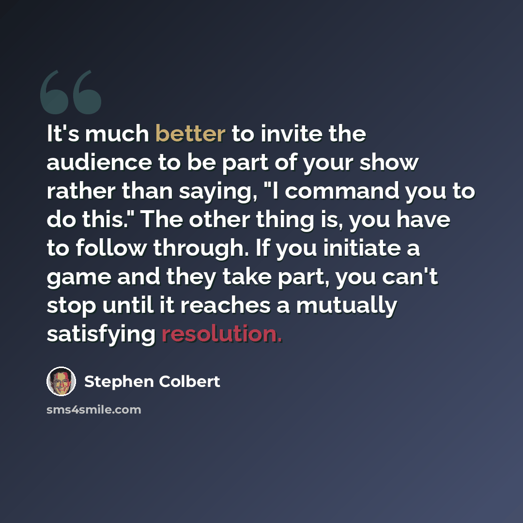 “It's much better to invite the audience to be part of your show rather than saying, "I command you to do this." The other thing is, you have to follow through. If you initiate a game and they take part, you can't stop until it reaches a mutually satisfying resolution.” quote by Stephen Colbert