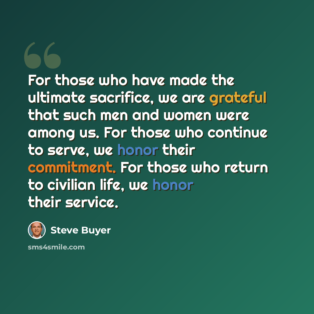 “For those who have made the ultimate sacrifice, we are grateful that such men and women were among us. For those who continue to serve, we honor their commitment. For those who return to civilian life, we honor their service.” quote by Steve Buyer