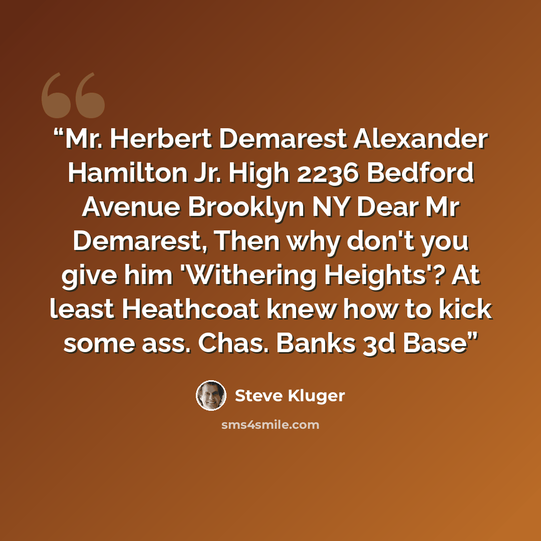 “Mr. Herbert Demarest Alexander Hamilton Jr. High 2236 Bedford Avenue Brooklyn NY Dear Mr Demarest, Then why don't you give him 'Withering Heights'? At least Heathcoat knew how to kick some ass. Chas. Banks 3d Base” quote by Steve Kluger