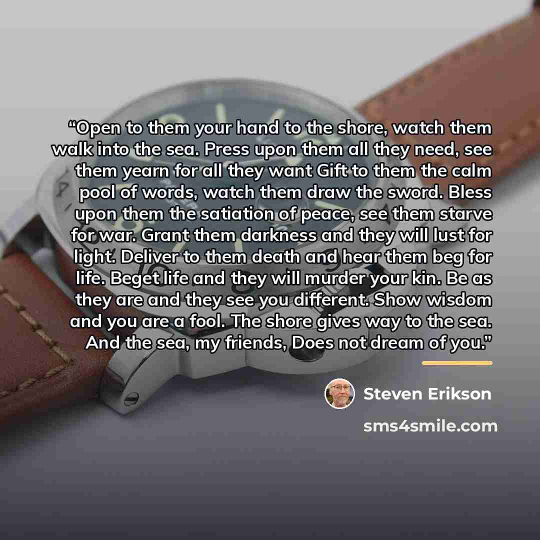 “Open to them your hand to the shore, watch them walk into the sea. Press upon them all they need, see them yearn for all they want Gift to them the calm pool of words, watch them draw the sword. Bless upon them the satiation of peace, see them starve for war. Grant them darkness and they will lust…” quote by Steven Erikson