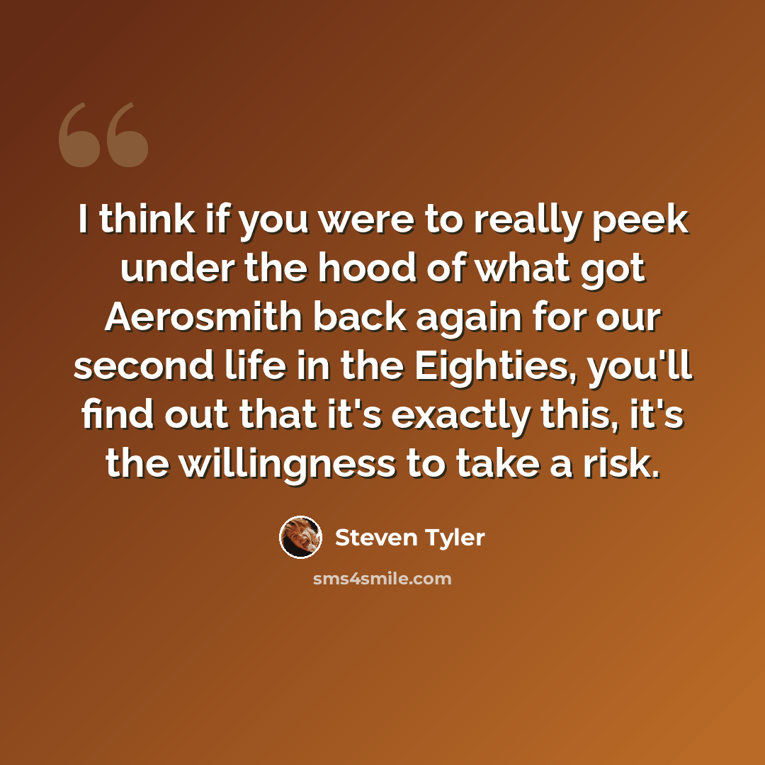 “I think if you were to really peek under the hood of what got Aerosmith back again for our second life in the Eighties, you'll find out that it's exactly this, it's the willingness to take a risk.” quote by Steven Tyler