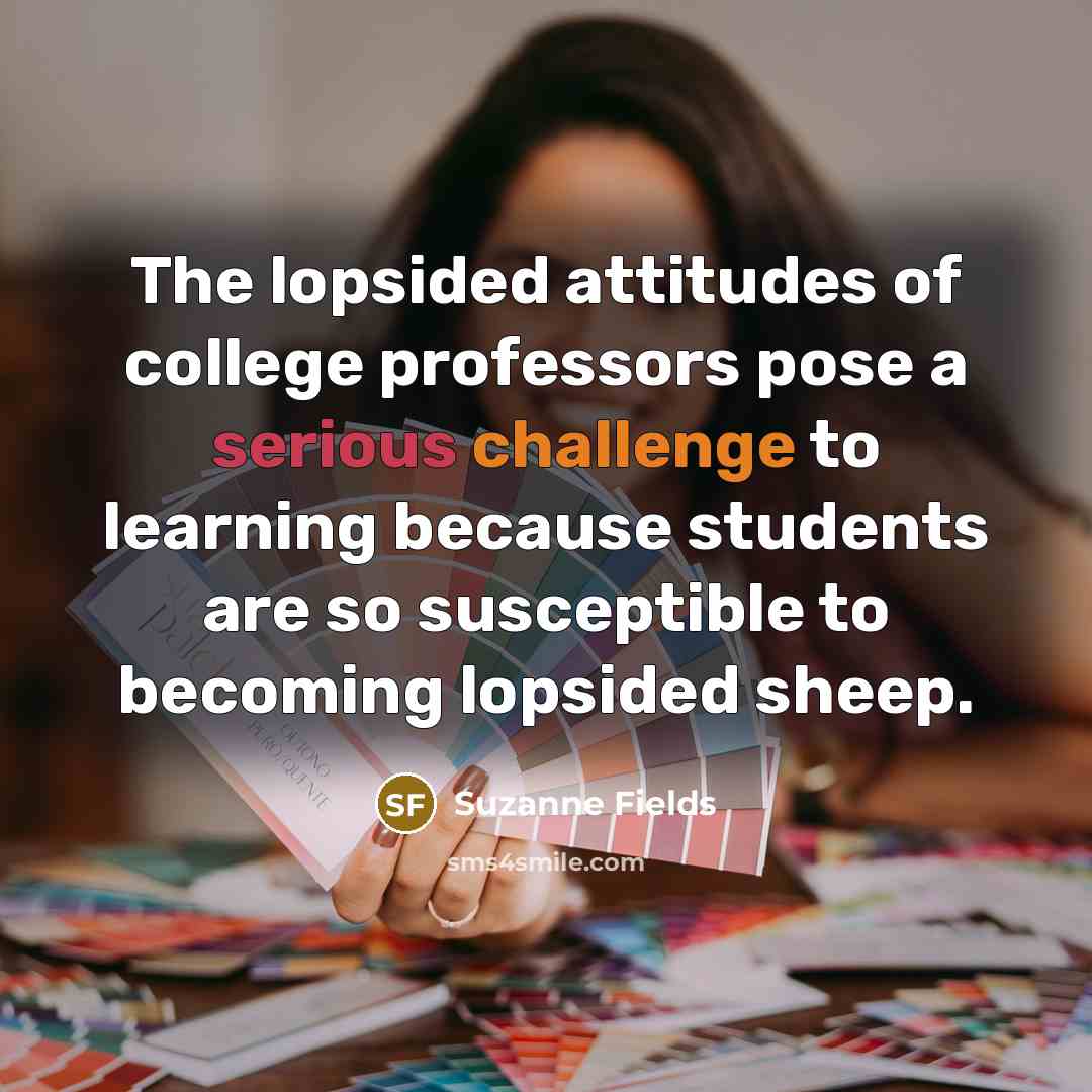 “The lopsided attitudes of college professors pose a serious challenge to learning because students are so susceptible to becoming lopsided sheep.” quote by Suzanne Fields