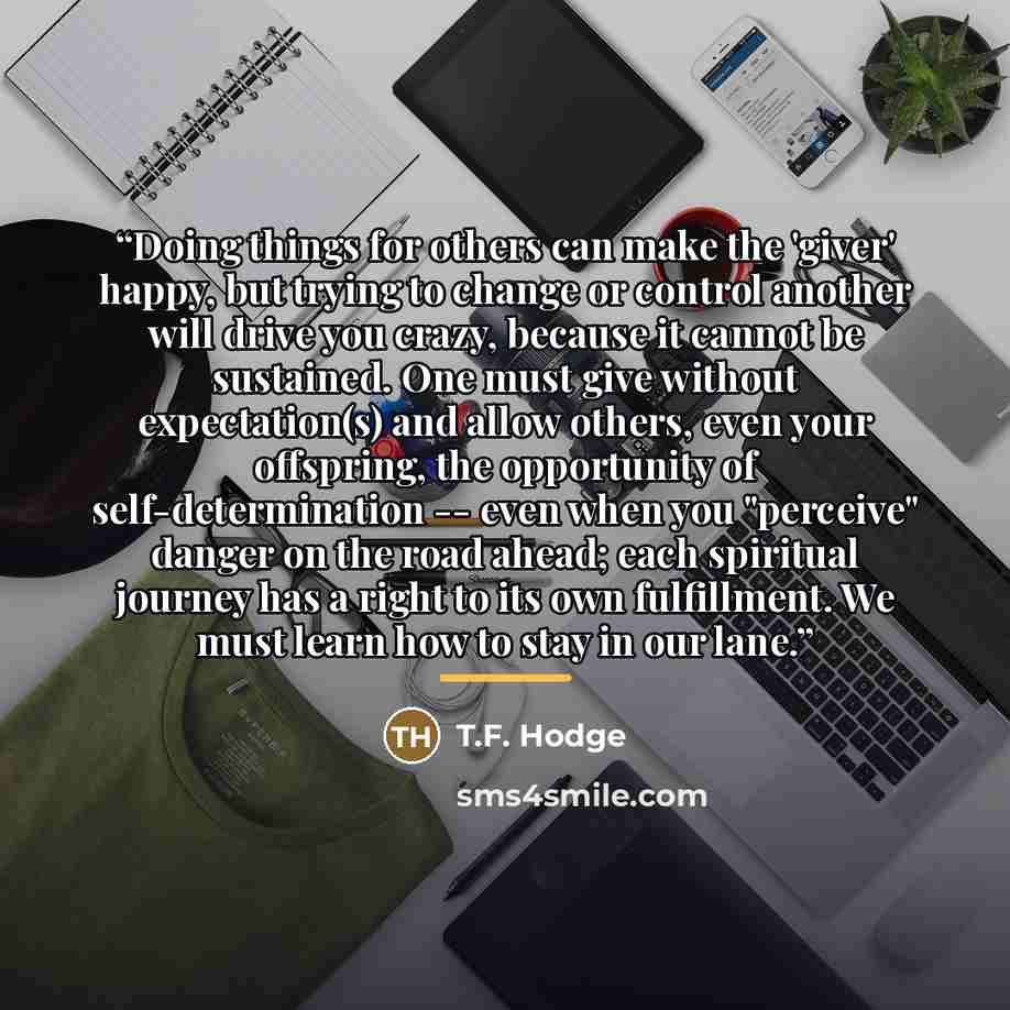 “Doing things for others can make the 'giver' happy, but trying to change or control another will drive you crazy, because it cannot be sustained. One must give without expectation(s) and allow others, even your offspring, the opportunity of self-determination -- even when you "perceive" danger on…” quote by T.F. Hodge