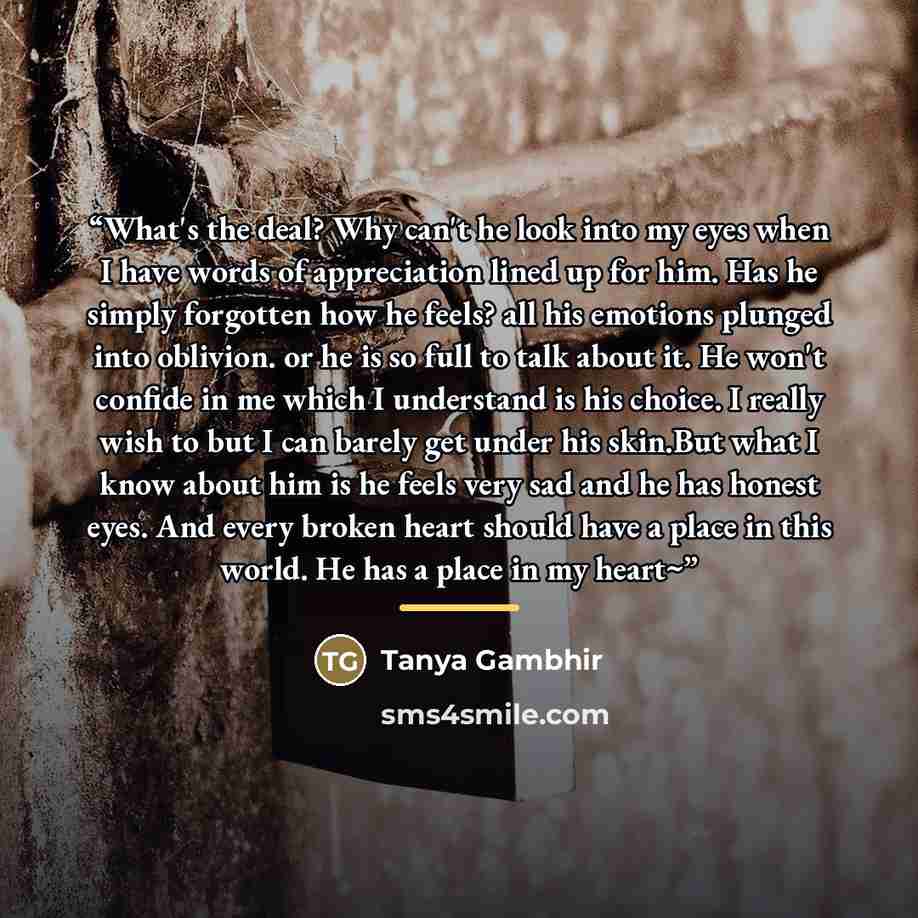 “What's the deal? Why can't he look into my eyes when I have words of appreciation lined up for him. Has he simply forgotten how he feels? all his emotions plunged into oblivion. or he is so full to talk about it. He won't confide in me which I understand is his choice. I really wish to but I can…” quote by Tanya Gambhir