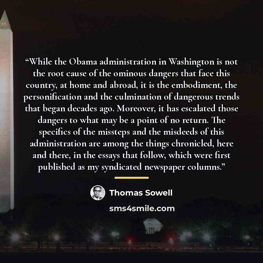 “While the Obama administration in Washington is not the root cause of the ominous dangers that face this country, at home and abroad, it is the embodiment, the personification and the culmination of dangerous trends that began decades ago. Moreover, it has escalated those dangers to what may be a…” quote by Thomas Sowell