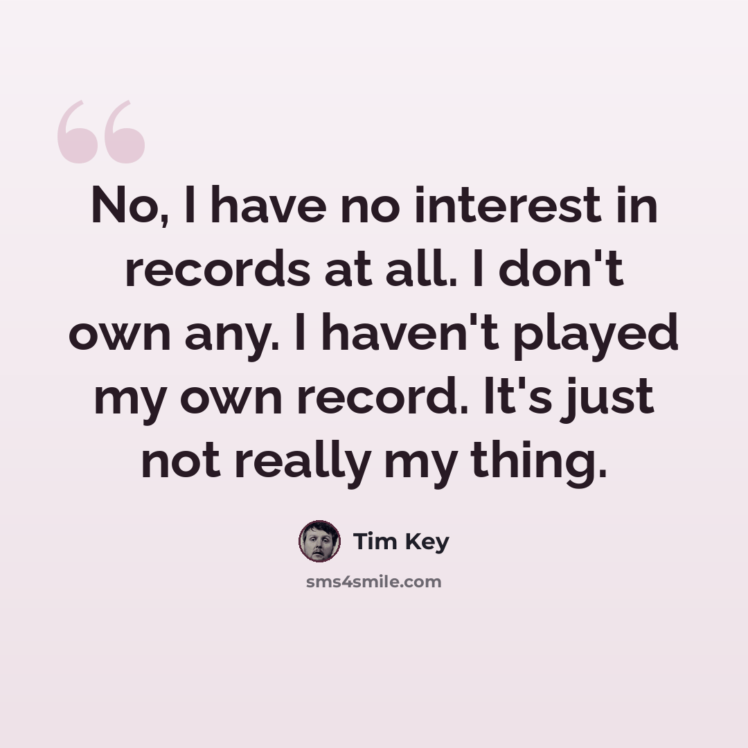 “No, I have no interest in records at all. I don't own any. I haven't played my own record. It's just not really my thing.” quote by Tim Key