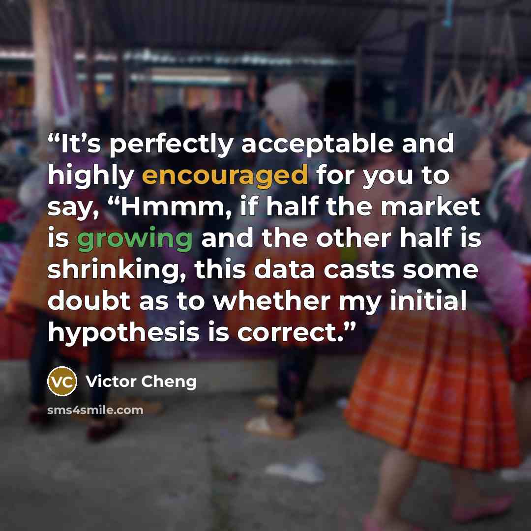 “It’s perfectly acceptable and highly encouraged for you to say, “Hmmm, if half the market is growing and the other half is shrinking, this data casts some doubt as to whether my initial hypothesis is correct.” quote by Victor Cheng