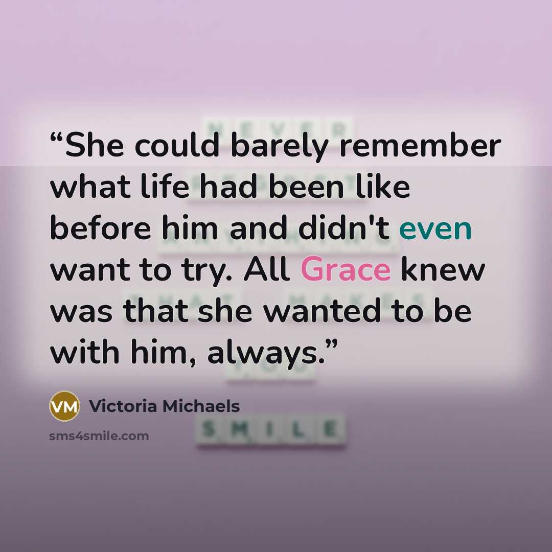 “She could barely remember what life had been like before him and didn't even want to try. All Grace knew was that she wanted to be with him, always.” quote by Victoria Michaels