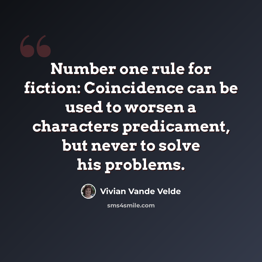 “Number one rule for fiction: Coincidence can be used to worsen a characters predicament, but never to solve his problems.” quote by Vivian Vande Velde