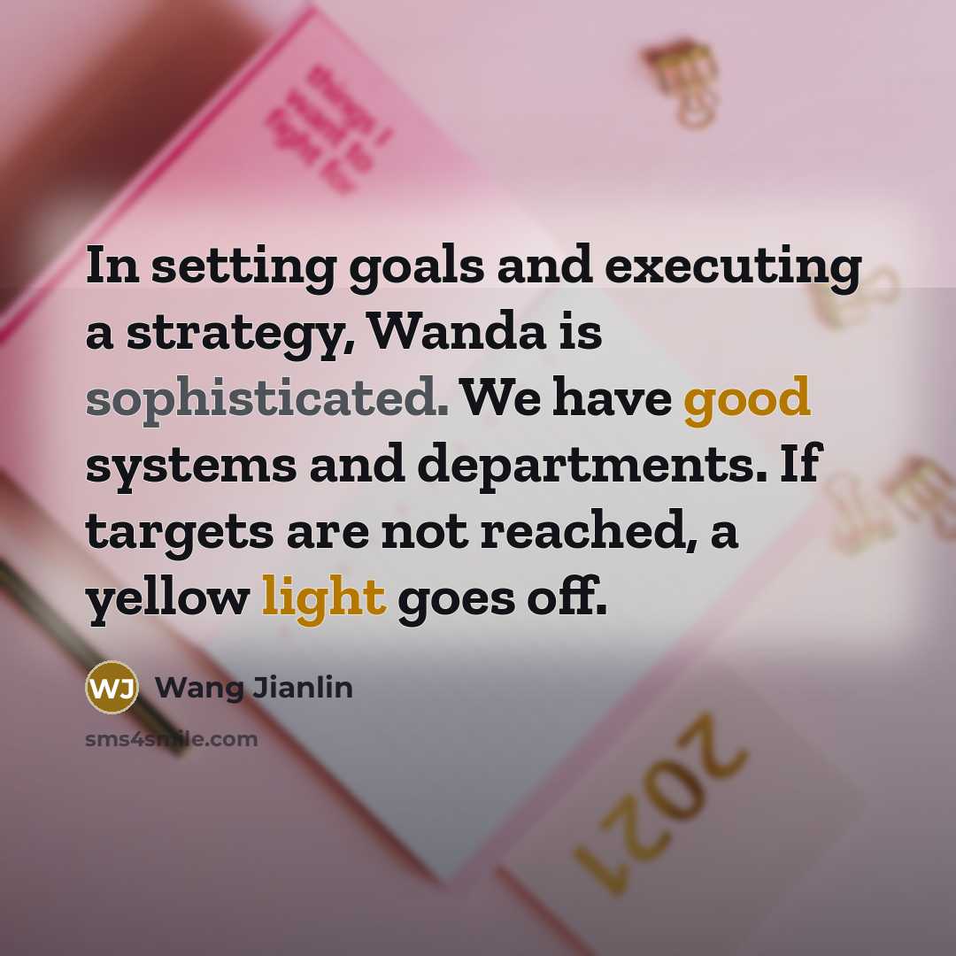 “In setting goals and executing a strategy, Wanda is sophisticated. We have good systems and departments. If targets are not reached, a yellow light goes off.” quote by Wang Jianlin