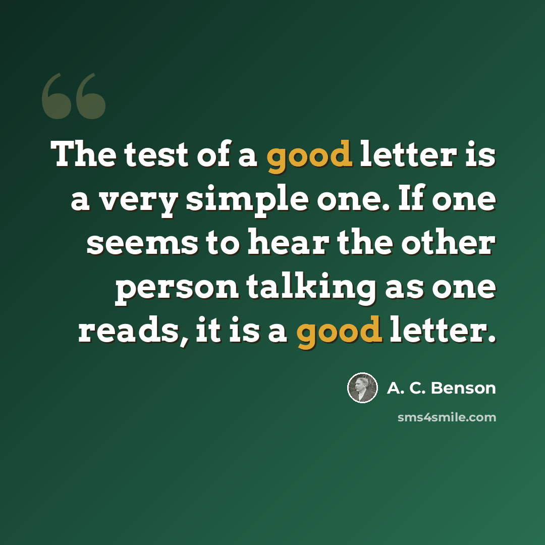“The test of a good letter is a very simple one. If one seems to hear the other person talking as one reads, it is a good letter.” quote by A. C. Benson