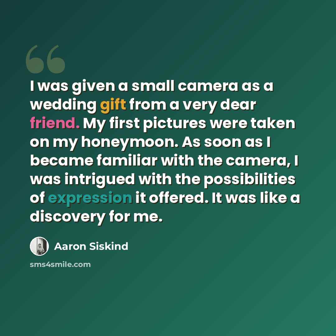 “I was given a small camera as a wedding gift from a very dear friend. My first pictures were taken on my honeymoon. As soon as I became familiar with the camera, I was intrigued with the possibilities of expression it offered. It was like a discovery for me.” quote by Aaron Siskind