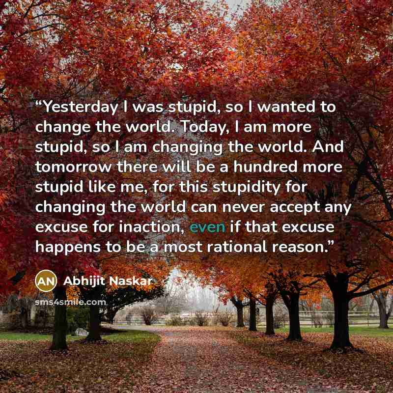 “Yesterday I was stupid, so I wanted to change the world. Today, I am more stupid, so I am changing the world. And tomorrow there will be a hundred more stupid like me, for this stupidity for changing the world can never accept any excuse for inaction, even if that excuse happens to be a most…” quote by Abhijit Naskar