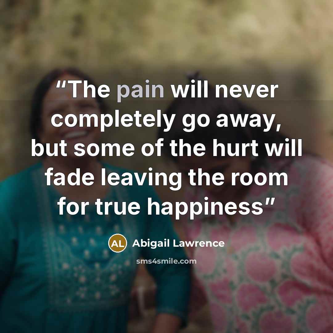 “The pain will never completely go away, but some of the hurt will fade leaving the room for true happiness” quote by Abigail Lawrence