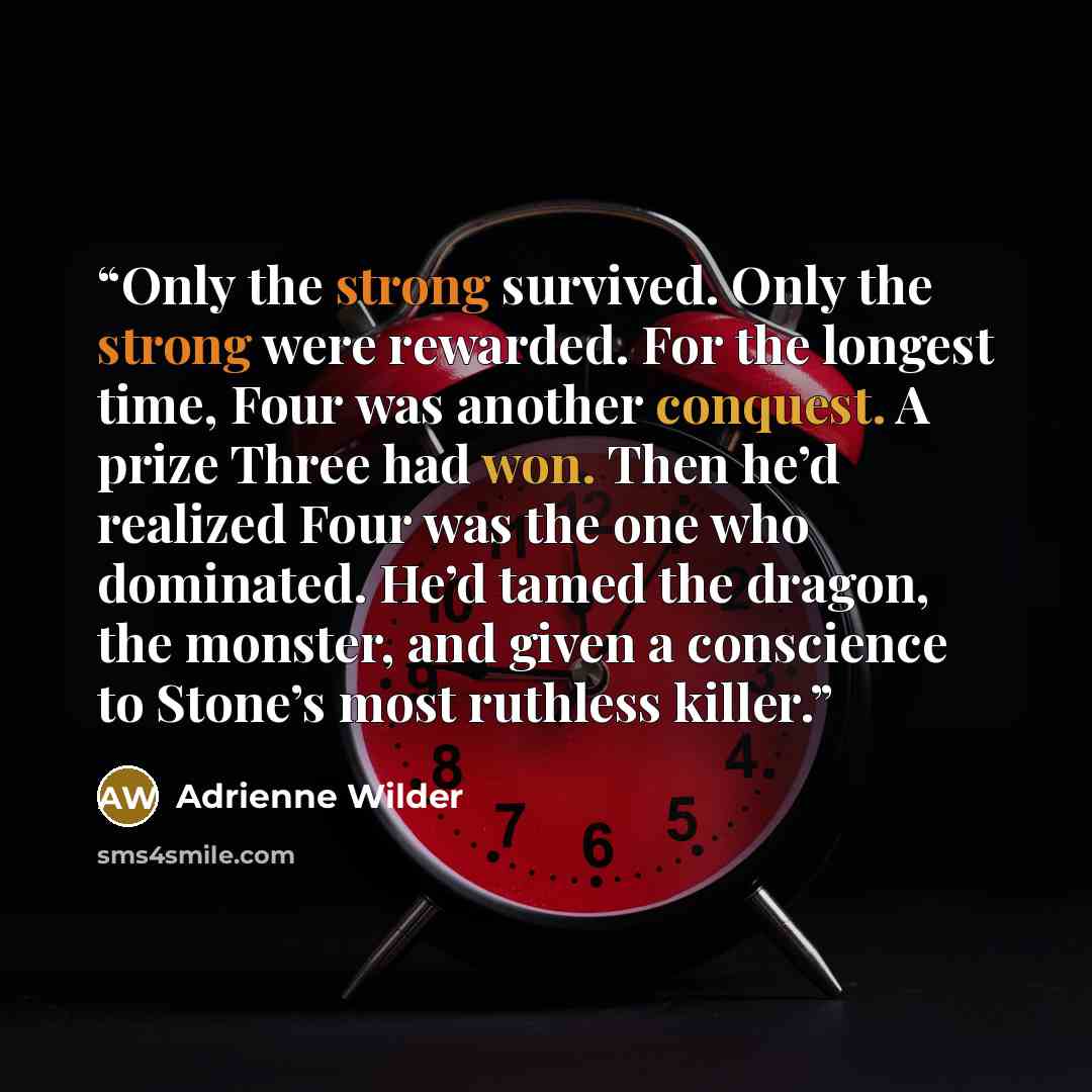 “Only the strong survived. Only the strong were rewarded. For the longest time, Four was another conquest. A prize Three had won. Then he’d realized Four was the one who dominated. He’d tamed the dragon, the monster, and given a conscience to Stone’s most ruthless killer.” quote by Adrienne Wilder