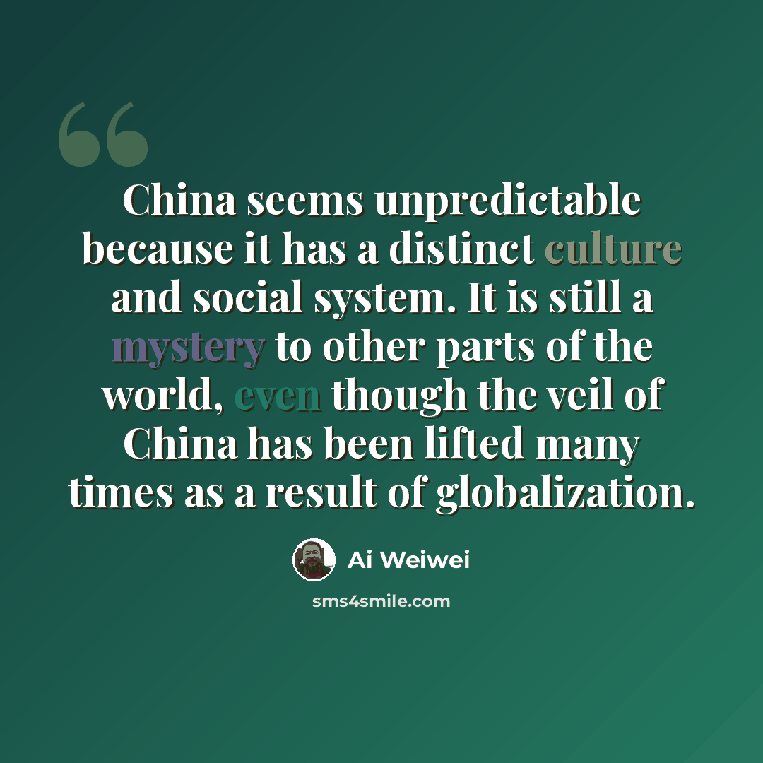 “China seems unpredictable because it has a distinct culture and social system. It is still a mystery to other parts of the world, even though the veil of China has been lifted many times as a result of globalization.” quote by Ai Weiwei