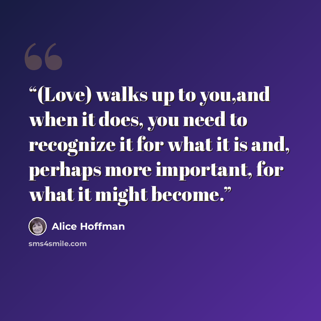 “(Love) walks up to you,and when it does, you need to recognize it for what it is and, perhaps more important, for what it might become.” quote by Alice Hoffman