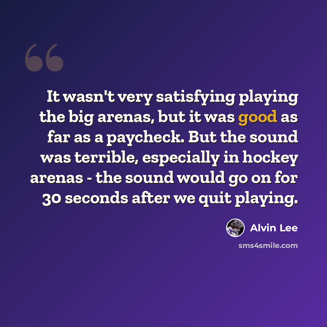 “It wasn't very satisfying playing the big arenas, but it was good as far as a paycheck. But the sound was terrible, especially in hockey arenas - the sound would go on for 30 seconds after we quit playing.” quote by Alvin Lee