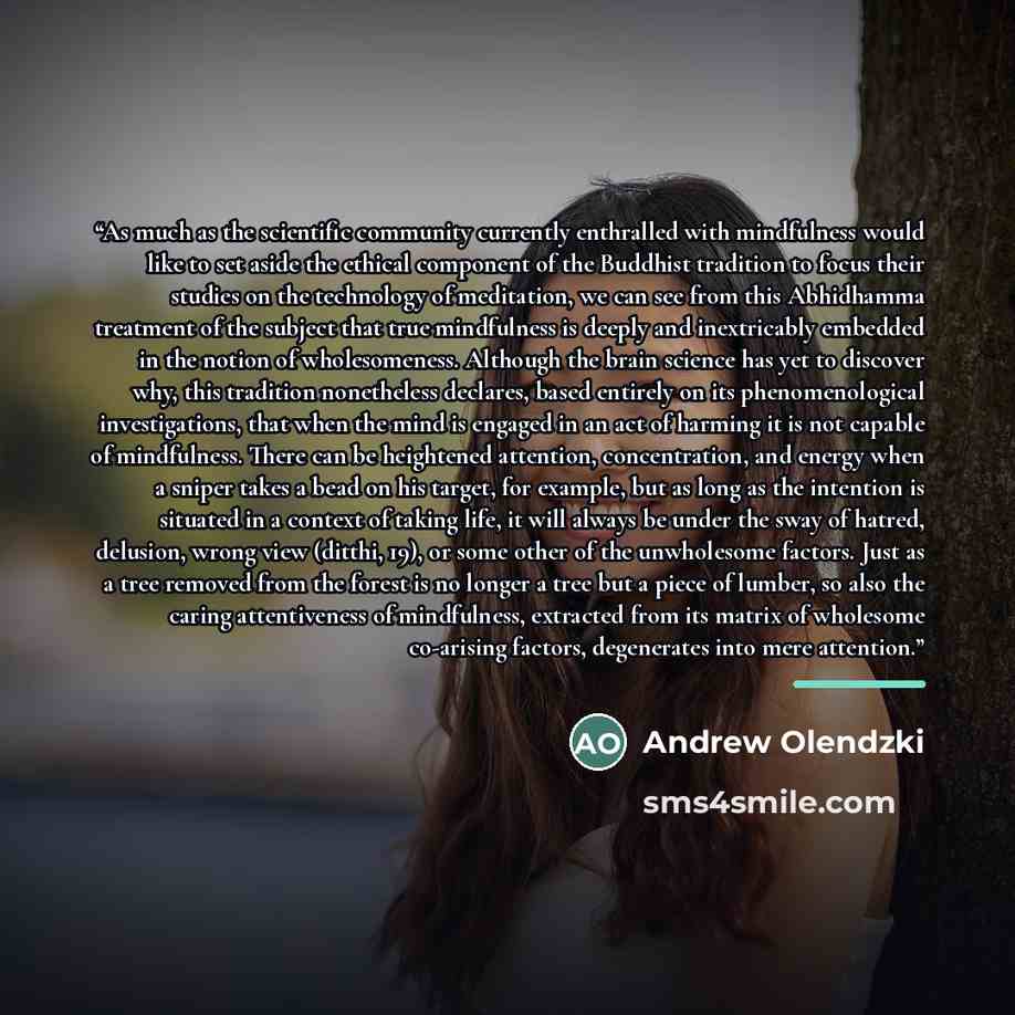 “As much as the scientific community currently enthralled with mindfulness would like to set aside the ethical component of the Buddhist tradition to focus their studies on the technology of meditation, we can see from this Abhidhamma treatment of the subject that true mindfulness is deeply and…” quote by Andrew Olendzki
