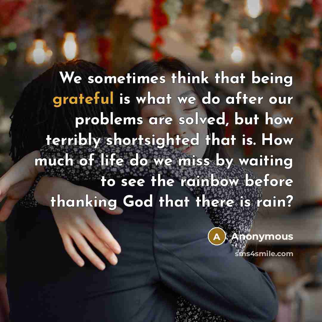 “We sometimes think that being grateful is what we do after our problems are solved, but how terribly shortsighted that is. How much of life do we miss by waiting to see the rainbow before thanking God that there is rain?” quote by Anonymous