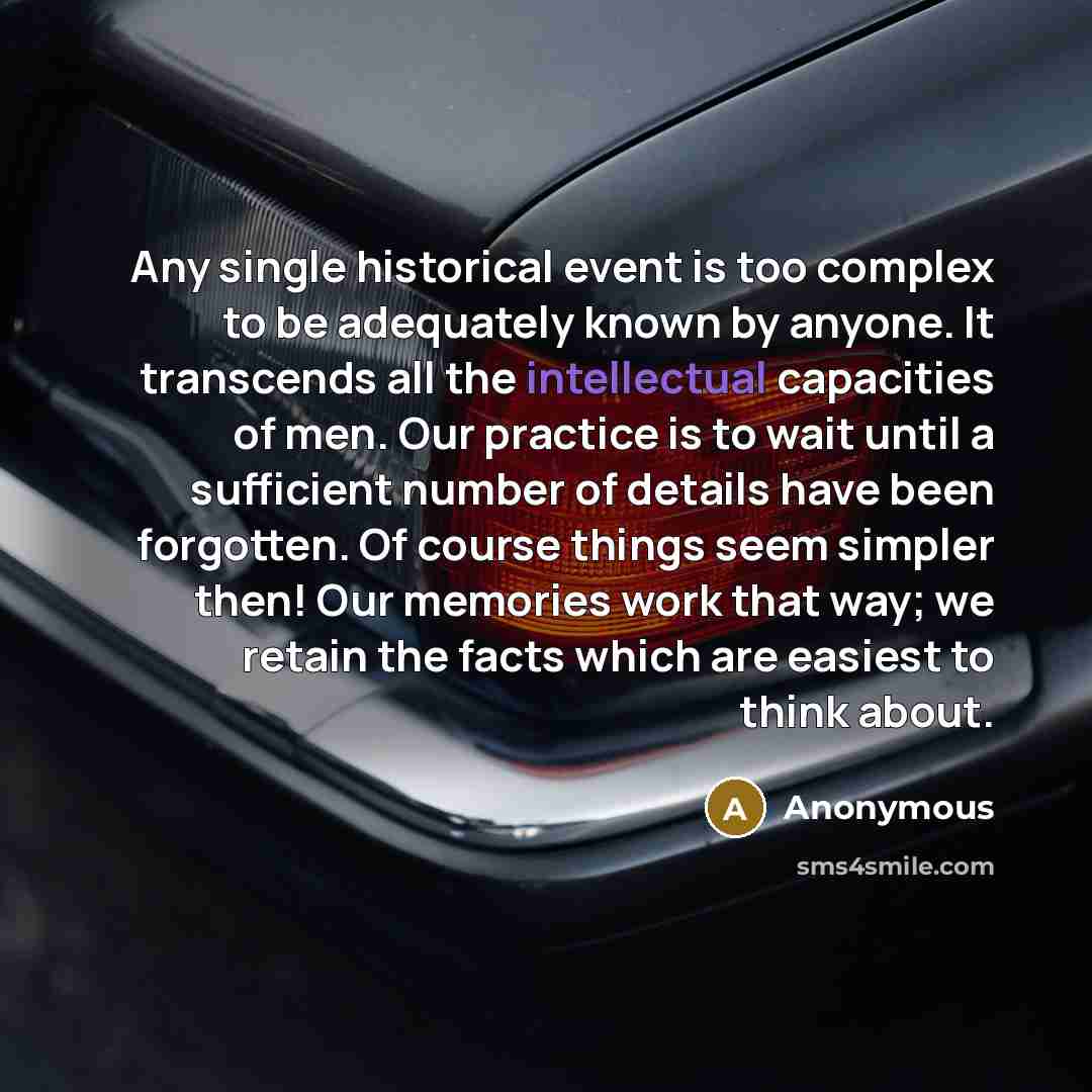 “Any single historical event is too complex to be adequately known by anyone. It transcends all the intellectual capacities of men. Our practice is to wait until a sufficient number of details have been forgotten. Of course things seem simpler then! Our memories work that way; we retain the facts…” quote by Anonymous