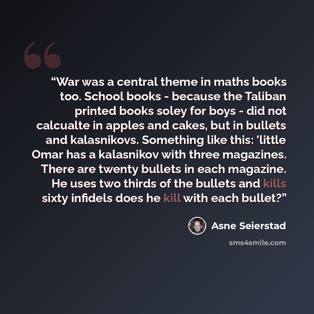 “War was a central theme in maths books too. School books - because the Taliban printed books soley for boys - did not calcualte in apples and cakes, but in bullets and kalasnikovs. Something like this: 'little Omar has a kalasnikov with three magazines. There are twenty bullets in each magazine…” quote by Asne Seierstad