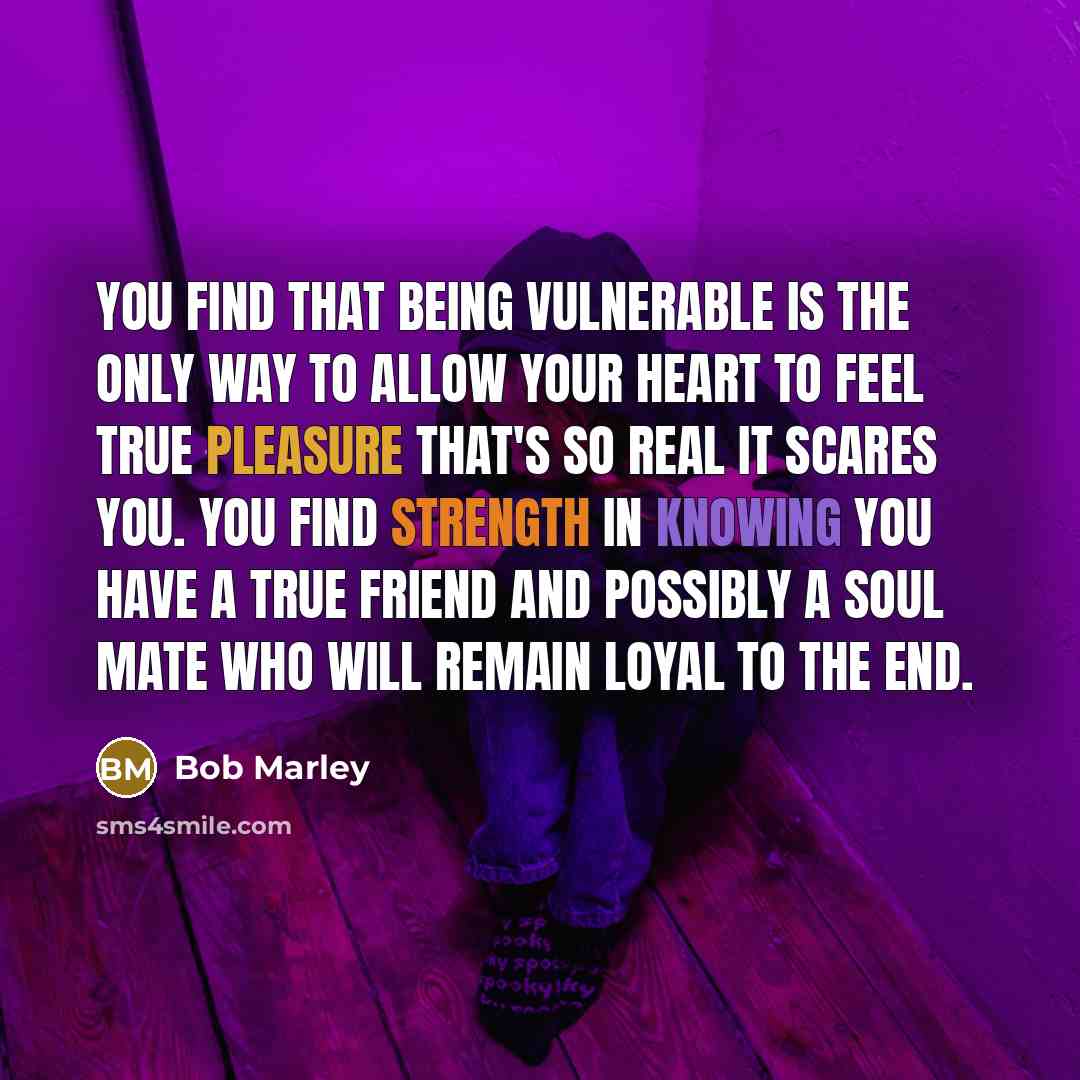 “You find that being vulnerable is the only way to allow your heart to feel true pleasure that's so real it scares you. You find strength in knowing you have a true friend and possibly a soul mate who will remain loyal to the end.” quote by Bob Marley