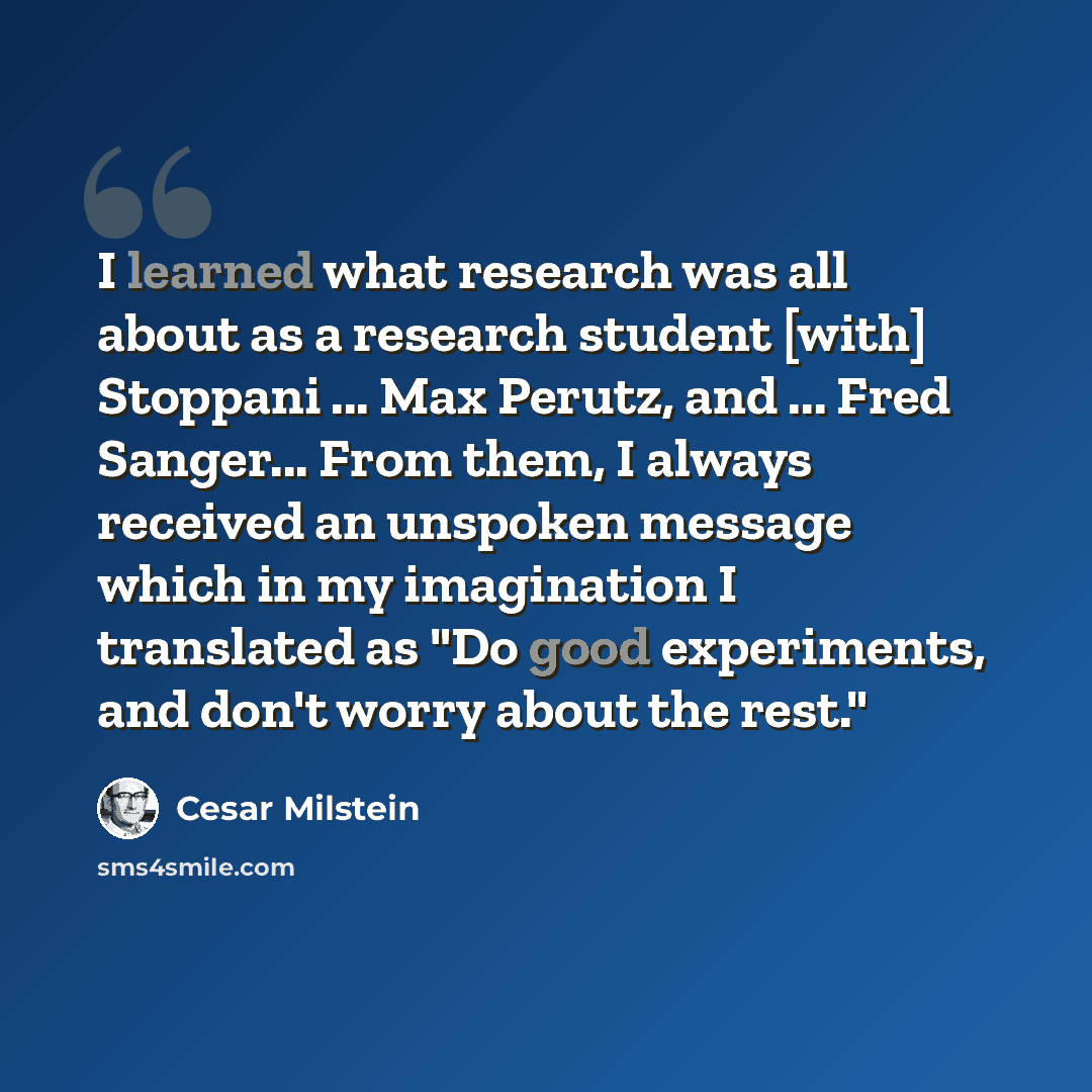 “I learned what research was all about as a research student [with] Stoppani ... Max Perutz, and ... Fred Sanger... From them, I always received an unspoken message which in my imagination I translated as "Do good experiments, and don't worry about the rest."” quote by Cesar Milstein