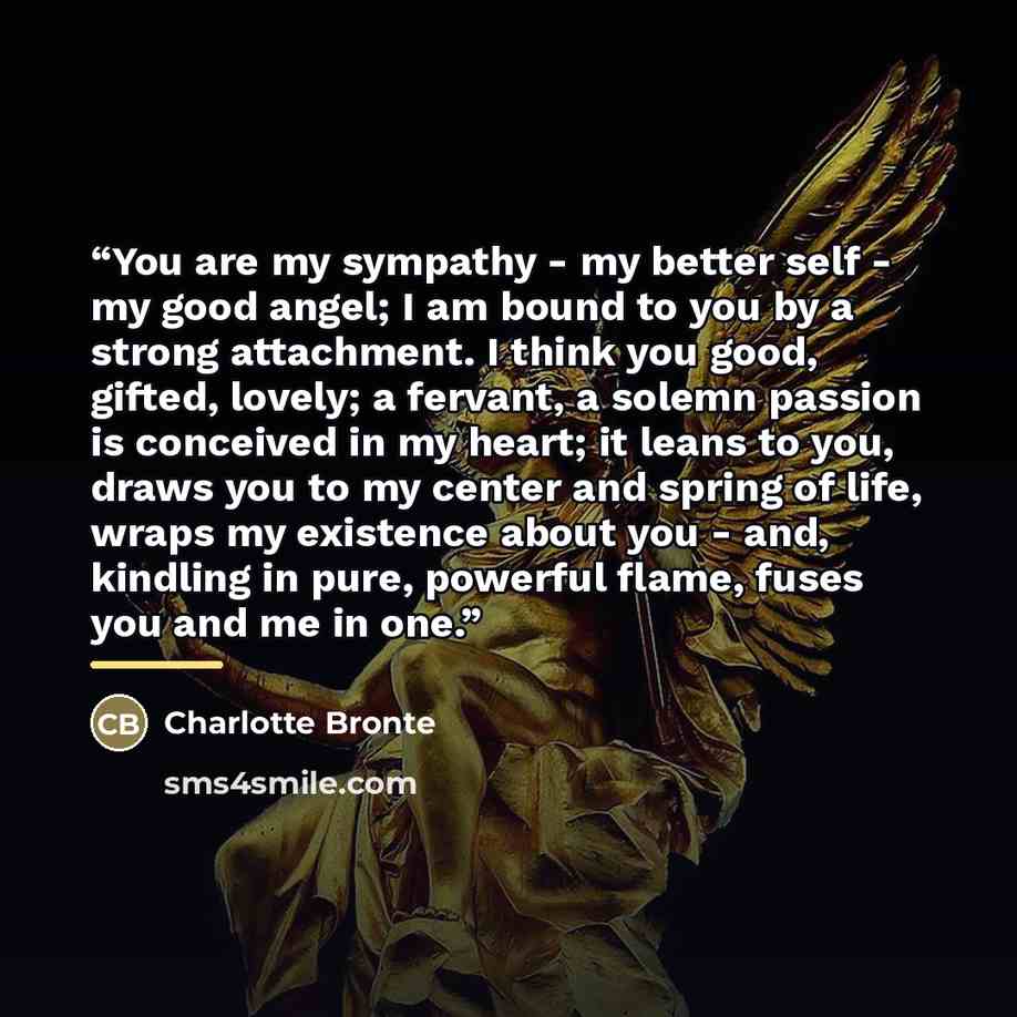 “You are my sympathy - my better self - my good angel; I am bound to you by a strong attachment. I think you good, gifted, lovely; a fervant, a solemn passion is conceived in my heart; it leans to you, draws you to my center and spring of life, wraps my existence about you - and, kindling in pure…” quote by Charlotte Brontë