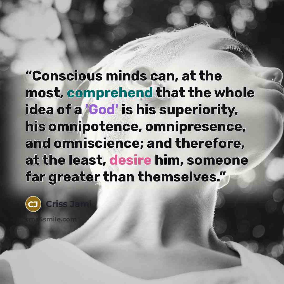 “Conscious minds can, at the most, comprehend that the whole idea of a 'God' is his superiority, his omnipotence, omnipresence, and omniscience; and therefore, at the least, desire him, someone far greater than themselves.” quote by Criss Jami