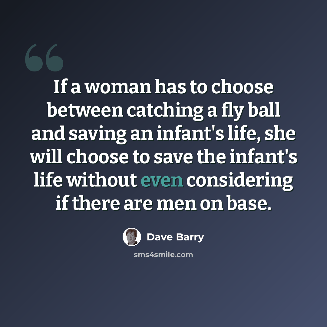 “If a woman has to choose between catching a fly ball and saving an infant's life, she will choose to save the infant's life without even considering if there are men on base.” quote by Dave Barry
