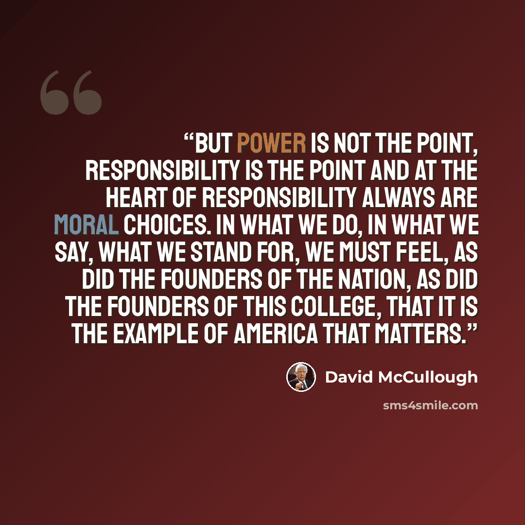“But power is not the point, responsibility is the point and at the heart of responsibility always are moral choices. In what we do, in what we say, what we stand for, we must feel, as did the founders of the nation, as did the founders of this college, that it is the example of America that matters.” quote by David McCullough