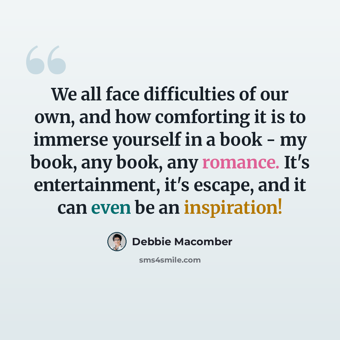 “We all face difficulties of our own, and how comforting it is to immerse yourself in a book - my book, any book, any romance. It's entertainment, it's escape, and it can even be an inspiration!” quote by Debbie Macomber