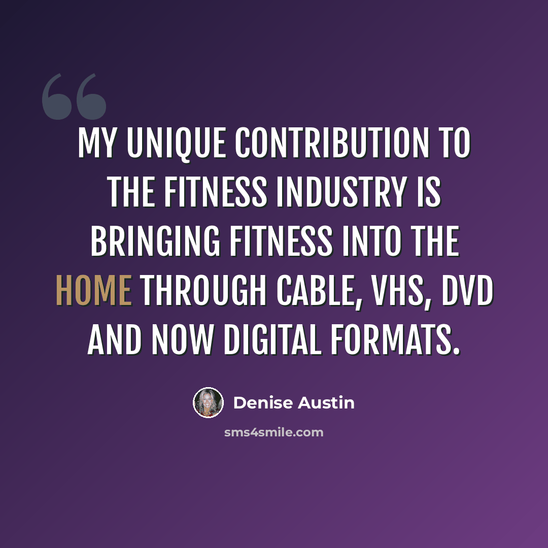 “My unique contribution to the fitness industry is bringing fitness into the home through cable, VHS, DVD and now digital formats.” quote by Denise Austin
