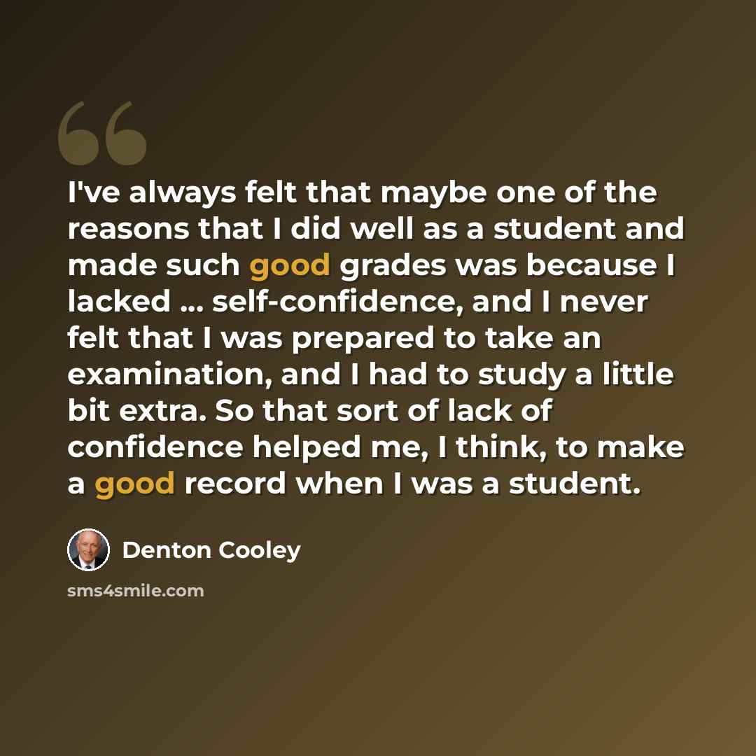 “I've always felt that maybe one of the reasons that I did well as a student and made such good grades was because I lacked ... self-confidence, and I never felt that I was prepared to take an examination, and I had to study a little bit extra. So that sort of lack of confidence helped me, I think…” quote by Denton Cooley