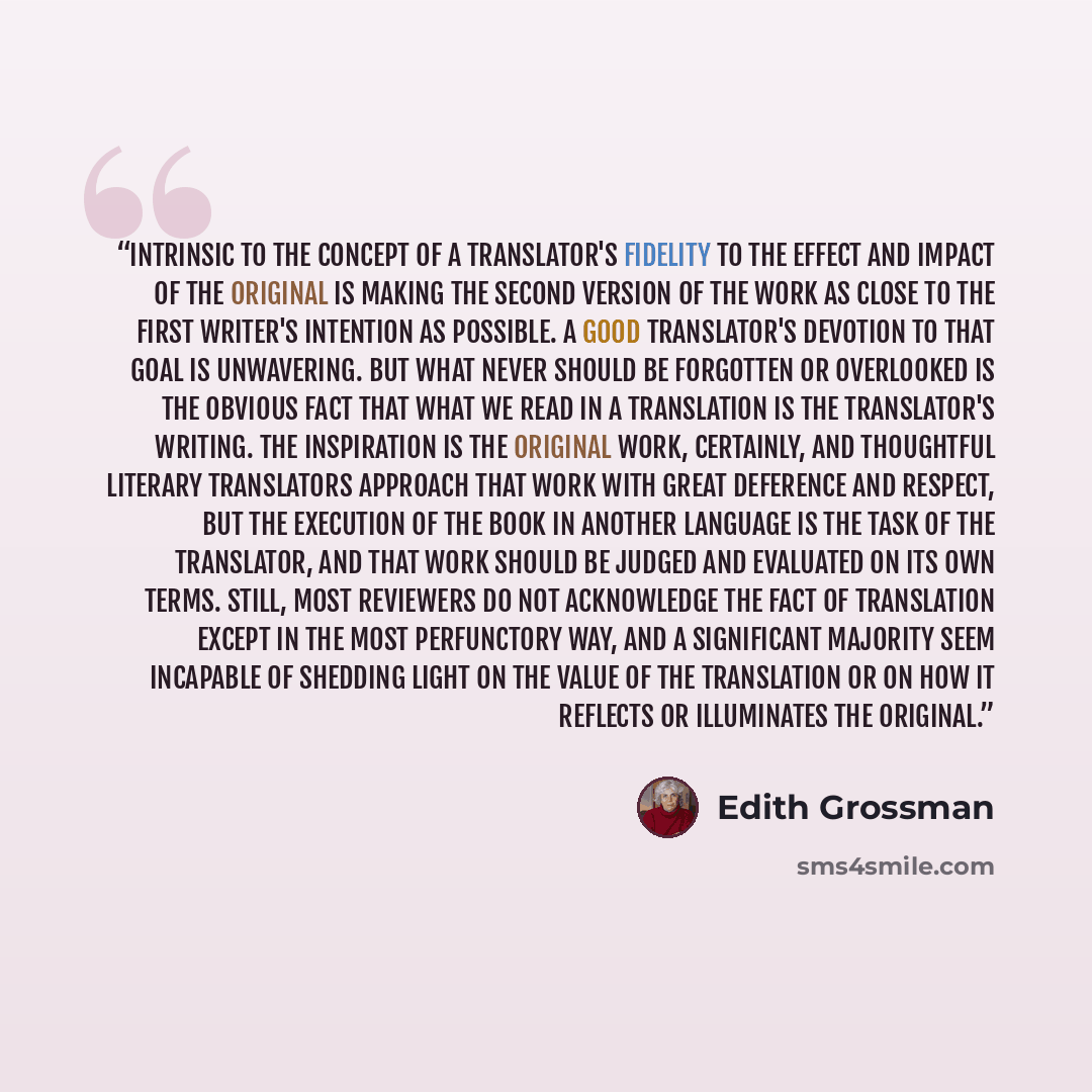 “Intrinsic to the concept of a translator's fidelity to the effect and impact of the original is making the second version of the work as close to the first writer's intention as possible. A good translator's devotion to that goal is unwavering. But what never should be forgotten or overlooked is…” quote by Edith Grossman
