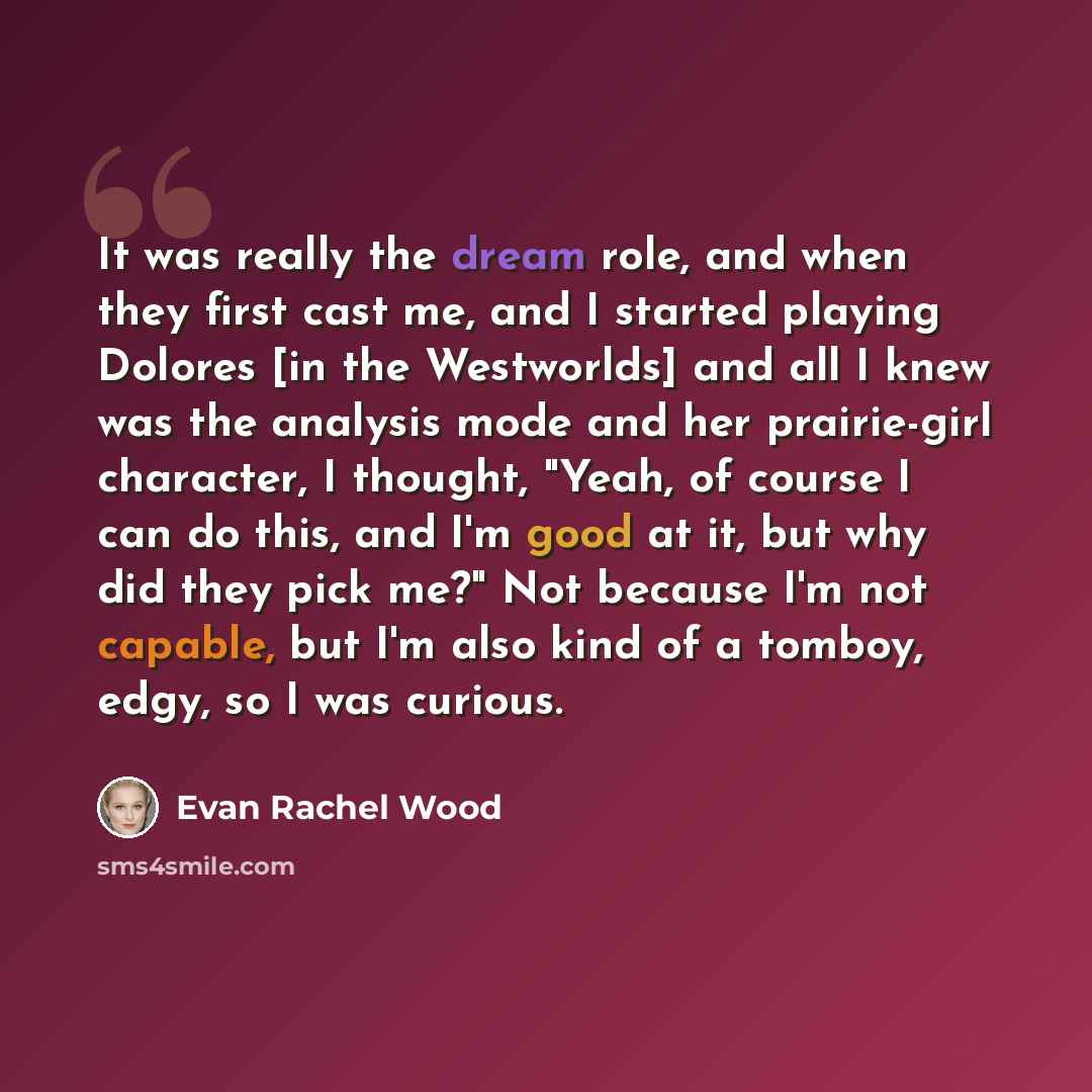 “It was really the dream role, and when they first cast me, and I started playing Dolores [in the Westworlds] and all I knew was the analysis mode and her prairie-girl character, I thought, "Yeah, of course I can do this, and I'm good at it, but why did they pick me?" Not because I'm not capable…” quote by Evan Rachel Wood