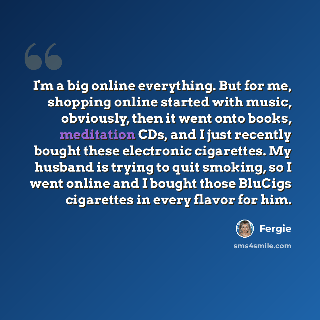 “I'm a big online everything. But for me, shopping online started with music, obviously, then it went onto books, meditation CDs, and I just recently bought these electronic cigarettes. My husband is trying to quit smoking, so I went online and I bought those BluCigs cigarettes in every flavor for…” quote by Fergie