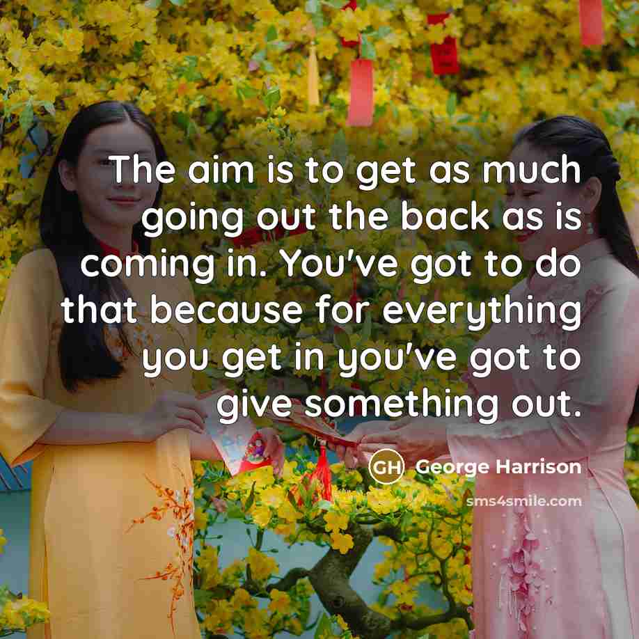 “The aim is to get as much going out the back as is coming in. You've got to do that because for everything you get in you've got to give something out.” quote by George Harrison