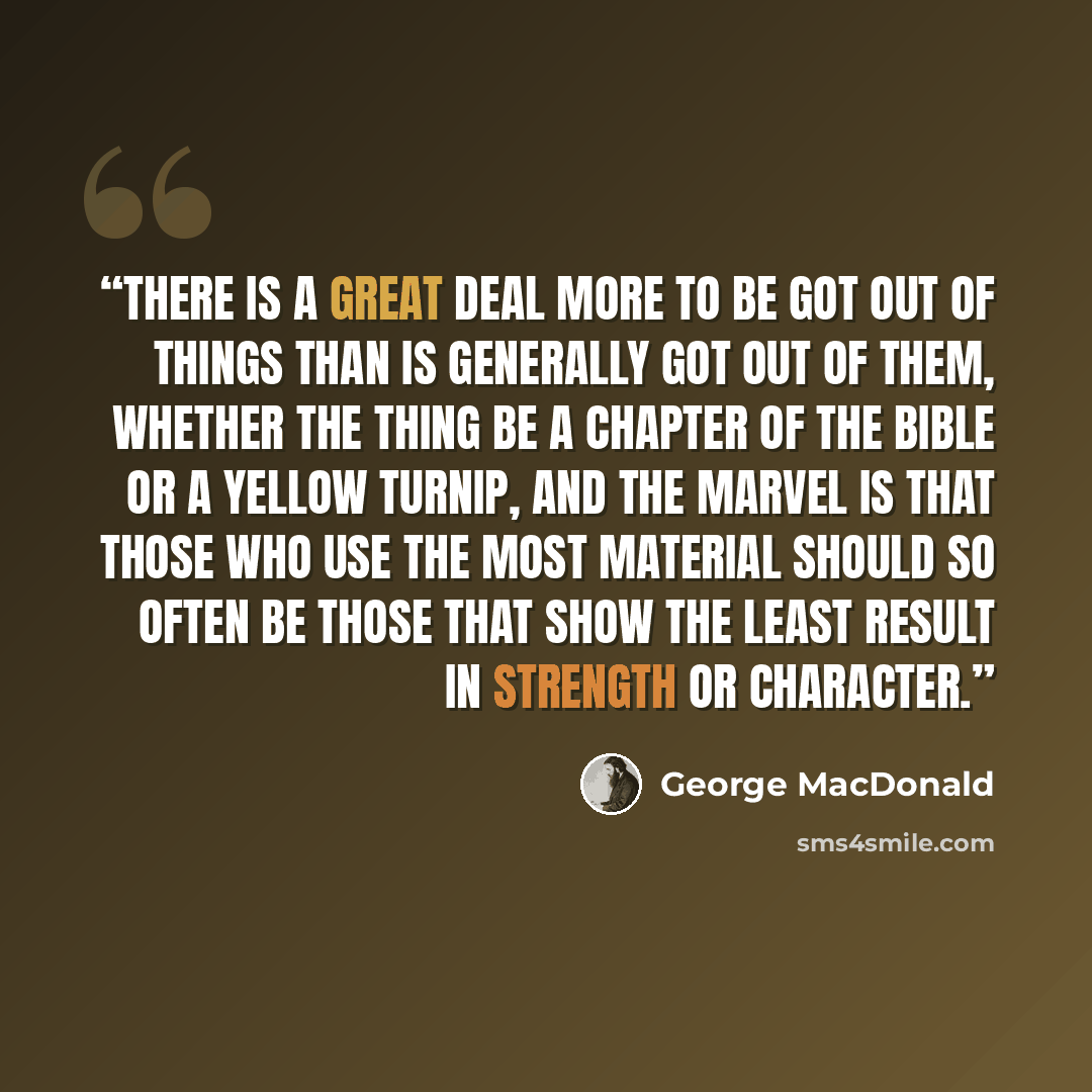 “There is a great deal more to be got out of things than is generally got out of them, whether the thing be a chapter of the Bible or a yellow turnip, and the marvel is that those who use the most material should so often be those that show the least result in strength or character.” quote by George MacDonald